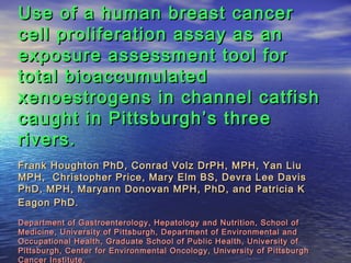 Use of a human breast cancerUse of a human breast cancer
cell proliferation assay as ancell proliferation assay as an
exposure assessment tool forexposure assessment tool for
total bioaccumulatedtotal bioaccumulated
xenoestrogens in channel catfishxenoestrogens in channel catfish
caught in Pittsburgh’s threecaught in Pittsburgh’s three
rivers.rivers.
Frank Houghton PhD, Conrad Volz DrPH, MPH, Yan LiuFrank Houghton PhD, Conrad Volz DrPH, MPH, Yan Liu
MPH, Christopher Price, Mary Elm BS, Devra Lee DavisMPH, Christopher Price, Mary Elm BS, Devra Lee Davis
PhD, MPH, Maryann Donovan MPH, PhD, and Patricia KPhD, MPH, Maryann Donovan MPH, PhD, and Patricia K
Eagon PhD.Eagon PhD.
Department of Gastroenterology, Hepatology and Nutrition, School ofDepartment of Gastroenterology, Hepatology and Nutrition, School of
Medicine, University of Pittsburgh, Department of Environmental andMedicine, University of Pittsburgh, Department of Environmental and
Occupational Health, Graduate School of Public Health, University ofOccupational Health, Graduate School of Public Health, University of
Pittsburgh, Center for Environmental Oncology, University of PittsburghPittsburgh, Center for Environmental Oncology, University of Pittsburgh
Cancer Institute.Cancer Institute.
 