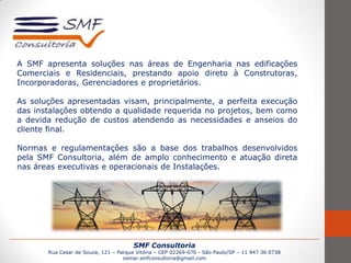 SMF Consultoria
Rua Cesar de Souza, 121 – Parque Vitória – CEP 02269-070 - São Paulo/SP – 11 947 36 0738
osmar.smfconsultoria@gmail.com
A SMF apresenta soluções nas áreas de Engenharia nas edificações
Comerciais e Residenciais, prestando apoio direto à Construtoras,
Incorporadoras, Gerenciadores e proprietários.
As soluções apresentadas visam, principalmente, a perfeita execução
das instalações obtendo a qualidade requerida no projetos, bem como
a devida redução de custos atendendo as necessidades e anseios do
cliente final.
Normas e regulamentações são a base dos trabalhos desenvolvidos
pela SMF Consultoria, além de amplo conhecimento e atuação direta
nas áreas executivas e operacionais de Instalações.
 