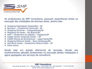 SMF Consultoria
Rua Cesar de Souza, 121 – Parque Vitória – CEP 02269-070 - São Paulo/SP – 11 947 36 0738
osmar.smfconsultoria@gmail.com
Os profissionais da SMF Consultoria, possuem experiências direta na
execução das instalações de diversas obras, dentre elas:
 Shopping Higienópolis (Expansão) - SP
 Bonnaire – Condomínio Comercial - SP
 Shopping Serramar – Caraguatatuba/SP
 Shopping Via Verde – Rio Branco/AC
 DVR – Condomínio de Galpões – Caçapava/SP
 Cidade Jardim Corporate Center – SP
 CIAAR (Escola da Aeronáutica) – Lagoa Santa/MG
 Shopping Platinum Outlet – Novo Hamburgo/RS
 LED Barra Funda – Condomínio Misto & Hotel – SP
 Entre outros
Sendo este um grande diferencial de mercado, devido aos
conhecimentos aplicado diretamente na execução destas instalações e
agora agregados aos serviços de consultoria.
 