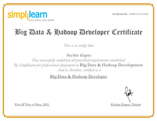 Certificate No: SIMBHC14-OL2020
Big Data & Hadoop Developer Certificate
This is to certify that
Sachin Gupta
Has successfully completed all prescribed requirements established
By Simplilearn for professional attainment in Big Data & Hadoop Development
And is, therefore, certified as a
Big Data & Hadoop Developer
This 20th
Day of May, 2015 Krishna Kumar, Director
 