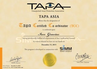 Date of Expiry: December 14, 2018
Certification No: TCC-12-2015-IND-1109
is conferred upon
having satisfactorily fulfilled all requirements of the Certification Council.
In witness whereof we have set our hands on
December 15, 2015
SIMM, Director TAPA ASIA, Chairman
This program is developed in conjunction with
Singapore Institute of
Materials Management
Ian Gracias
Transported Asset Protection Association
SIMM Director TAPA ASIA Ch i
TAPA ASIA
affirms that the designation of
TAPA Certified Co-ordinator (TCC)
 