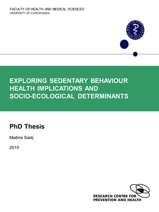 FACULTY OF HEALTH AND MEDICAL SCIENCES
UNIVERSITY OF COPENHAGEN
EXPLORING SEDENTARY BEHAVIOUR
HEALTH IMPLICATIONS AND
SOCIO-ECOLOGICAL DETERMINANTS
PhD Thesis
Madina Saidj
2015
 