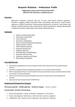 1
Benjamin Nicholson – Professional Profile
1 Bilgola Drive, Kewarra Beach Queensland 4879
(M) 0449 506 593 (E) ben_nico@hotmail.com
Summary
Meticulous Instrument Technician with over 12 years varied heavy industrial experience.
Excellent at juggling multiple tasks/work fronts and working under pressure. Broad industry
experience includes Construction, Commissioning, Maintenance and Service, both onshore and
offshore. Excellent work ethic with a commitment to top tier performance. Strong leadershipskills
in addition to technical advancement and customer satisfaction focus.
Highlights
 Superior Troubleshooting Skills
 Preventative maintenance
 TeamLeadership
 Pneumatics and hydraulics
 Process Instrument Maintenance Expertise
 Strong attention to detail
 Field installation expertise
 Equipment Maintenance
 Diagnostic Specialist
 Plant Operations and HMI Support
 Extremely Safety-oriented
 Calibration, Inspection and Testing
 Data & Report Compilation
Accomplishments
 Successfully completedthe pre commissioningof the GasTurbine GeneratorsforChevron/GEaheadof
schedule
 Assistedinbringingthe OriginEnergy ReedyCreekWTFon line 3monthsaheadof schedule
 WhilstemployedbyEnerflex Iensuredthe QGCFieldCompressionStationswereavailableaheadof schedule
at KenyaEast, Jammatand Wandoan.
 Supervisionof all worksandsystemsthroughoutcontractensuringall systemswereavailableasper
schedule.
 Supervisionof majorshutdownworksforBHPBilliton
Employment & Experience Synopsis
EPS Group Australia – APLNG Upstream & Chevron Gorgon 01/2014 to 08/2016
Instrumentation & Control Commissioning
 Tested and operated a variety of electrical components and systems.
 Traced and diagnosed malfunctions with hand tools and test equipment.
 Collaborated with a diverse team of electrical and mechanical engineers.
 