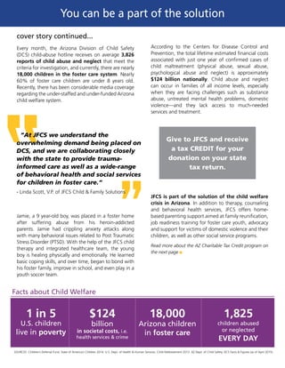 cover story continued...
Every month, the Arizona Division of Child Safety
(DCS) child-abuse hotline receives on average 3,826
reports of child abuse and neglect that meet the
criteria for investigation, and currently, there are nearly
18,000 children in the foster care system. Nearly
60% of foster care children are under 8 years old.
Recently, there has been considerable media coverage
regarding the under-staffed and under-funded Arizona
child welfare system.
Jamie, a 9 year-old boy, was placed in a foster home
after suffering abuse from his heroin-addicted
parents. Jamie had crippling anxiety attacks along
with many behavioral issues related to Post Traumatic
Stress Disorder (PTSD). With the help of the JFCS child
therapy and integrated healthcare team, the young
boy is healing physically and emotionally. He learned
basic coping skills, and over time, began to bond with
his foster family, improve in school, and even play in a
youth soccer team.
SOURCES: Children’s Defense Fund. State of America’s Children 2014. U.S. Dept. of Health & Human Services. Child Maltreatment 2013. AZ Dept. of Child Safety. DCS Facts & Figures (as of April 2015).
According to the Centers for Disease Control and
Prevention, the total lifetime estimated financial costs
associated with just one year of confirmed cases of
child maltreatment (physical abuse, sexual abuse,
psychological abuse and neglect) is approximately
$124 billion nationally. Child abuse and neglect
can occur in families of all income levels, especially
when they are facing challenges such as substance
abuse, untreated mental health problems, domestic
violence—and they lack access to much-needed
services and treatment.
JFCS is part of the solution of the child welfare
crisis in Arizona. In addition to therapy, counseling
and behavioral health services, JFCS offers home-
based parenting support aimed at family reunification,
job readiness training for foster care youth, advocacy
and support for victims of domestic violence and their
children, as well as other social service programs.
Read more about the AZ Charitable Tax Credit program on
the next page g
Give to JFCS and receive
a tax CREDIT for your
donation on your state
tax return.
“At JFCS we understand the
overwhelming demand being placed on
DCS, and we are collaborating closely
with the state to provide trauma-
informed care as well as a wide-range
of behavioral health and social services
for children in foster care.”
- Linda Scott, V.P. of JFCS Child & Family Solutions
You can be a part of the solution
Facts about Child Welfare
1 in 5
U.S. children
live in poverty
$124
billion
in societal costs, i.e.
health services & crime
18,000
Arizona children
in foster care
1,825
children abused
or neglected
EVERY DAY
 