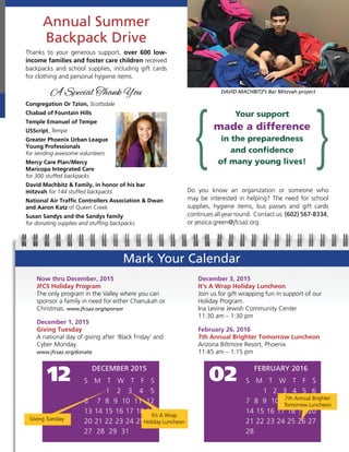 Annual Summer
Backpack Drive
Mark Your Calendar
DAVID MACHBITZ’s Bar Mitzvah project
Now thru December, 2015
JFCS Holiday Program
The only program in the Valley where you can
sponsor a family in need for either Chanukah or
Christmas. www.jfcsaz.org/sponsor
December 1, 2015
Giving Tuesday
A national day of giving after ‘Black Friday’ and
Cyber Monday.
www.jfcsaz.org/donate
December 3, 2015
It’s A Wrap Holiday Luncheon
Join us for gift wrapping fun in support of our
Holiday Program.
Ina Levine Jewish Community Center
11:30 am – 1:30 pm
February 26, 2016
7th Annual Brighter Tomorrow Luncheon
Arizona Biltmore Resort, Phoenix
11:45 am – 1:15 pm
DECEMBER 2015
S M T W T F S
1 2 3 4 5
6 7 8 9 10 11 12
13 14 15 16 17 18 19
20 21 22 23 24 25 26
27 28 29 31
12
Giving Tuesday
It’s A Wrap
Holiday Luncheon
FEBRUARY 2016
S M T W T F S
1 2 3 4 5 6
7 8 9 10 11 12 13
14 15 16 17 18 19 20
21 22 23 24 25 26 27
28
02
7th Annual Brighter
Tomorrow Luncheon
Thanks to your generous support, over 600 low-
income families and foster care children received
backpacks and school supplies, including gift cards
for clothing and personal hygiene items.
A Special Thank You
Congregation Or Tzion, Scottsdale
Chabad of Fountain Hills
Temple Emanuel of Tempe
USScript, Tempe
Greater Phoenix Urban League
Young Professionals
for sending awesome volunteers
Mercy Care Plan/Mercy
Maricopa Integrated Care
for 300 stuffed backpacks
David Machbitz & Family, in honor of his bar
mitzvah for 144 stuffed backpacks
National Air Traffic Controllers Association & Dwan
and Aaron Katz of Queen Creek
Susan Sandys and the Sandys family
for donating supplies and stuffing backpacks
Do you know an organization or someone who
may be interested in helping? The need for school
supplies, hygiene items, bus passes and gift cards
continues all year round. Contact us: (602) 567-8334,
or jessica.green@jfcsaz.org
Your support
made a difference
in the preparedness
and confidence
of many young lives!
 