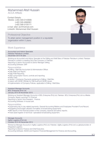 Work Experience
Assistant Manager Accounts
BOL Enterprise (Pvt) Ltd.
January 2015 till November 2015
Working as Assistant Manager Accounts in BOL Enterprise (Pvt) Ltd, Pakistan. BOL Enterprise (Pvt) Ltd is a Media
Company. Newly Launched TV Channel.
Reporting to Senior Vice President - Finance.
Accounting Software: in-house built.
Responsibilities
• Supervising day to day related payments, General Accounting Matters and Employees Provident Fund Record.
• Budgeting and budget utilization formalities of broadcasting equipments.
• MIS reports of the ﬁnancial position of the company, expense and adhoc reports.
• Fixed asset register of technical / specialized broadcasting equipment.
Accountant and Admin Specialist
Pakistan Petroleum Limited
December 2015 till date
Responsibilities
• Drilling / Well Site Accountant & Administration Oﬃcer.
• Daily Well Cost Report.
• Daily POB Reporting.
• HSD consumption record, controls and reporting.
• Petty Cash.
• Vendor / Contractor Payments pertaining to Drilling / Well Site.
• Liaison with QHSE Oﬃcials for CIM Audit and QHSE issues.
• Implementation of Company Policies, applicable to Drilling / Well Sites.
Muhammad Altaf Hussain
ACCA Afﬁliate
To attain senior management position in a reputable
organization within 5 years.
Professional Objective
1/3
Contact Details:
Mobile: (+92) 333-2143906
(+92) 340-4966981
e-mail: altaf_tar@hotmail.com
LinkedIn: Muhammad Altaf Hussain
Working as Accountant and Admin Specialist at the Drilling and Well Sites of Pakistan Petroleum Limited. Pakistan
Petroleum Limited is a leading Oil & Gas Company in Pakistan.
Reporting to Senior Accountant & Senior Manager Drilling.
Accounting Software: SAP
Manager Accounts
Agility Logistics (Pvt) Ltd.
October 2010 till December 2014
Worked as Manager Accounts in Agility Logistics (Pvt) Ltd, Pakistan. Agility Logistics (Pvt) Ltd is a global provider of
Integrated Logistics.
Reporting to Director Finance and Chief Executive.
Accounting Software: AS400 and Hyperion Financial Management for Finance and Accounting.
(+92) 306-3135171
 