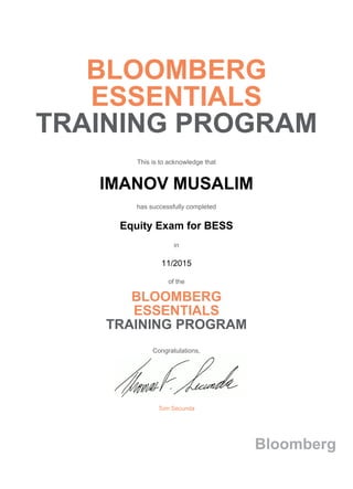 BLOOMBERG
ESSENTIALS
TRAINING PROGRAM
This is to acknowledge that
IMANOV MUSALIM
has successfully completed
Equity Exam for BESS
in
11/2015
of the
BLOOMBERG
ESSENTIALS
TRAINING PROGRAM
Congratulations,
Tom Secunda
Bloomberg
 