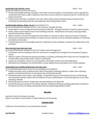 214.864.4907 Consider it done michele.lee75043@gmail.com
RealEstate Expo,Rowlett, Texas 06/06 – 10/12
Residential Realtor (Economic Downturn)
Created advertising/marketing campaigns, PowerPoint sales presentations. Orchestrated contract negotiations,
coordinated with buyers,sellers, inspectors, loan officers, escrow officers to represent clients in residential real
estate transactions
Created mass mail letters, newsletters and cards. Other duties include marketing homes,showing homes,
scheduling and attending inspections and appraisals, determining market values
Sarofim Realty Advisors, Dallas, Texas(became Realtor FT) 05/01 – 06/06
Executive Administrative Assistant to the Sr.Vice President, Strategic Planning
Responsible for travel arrangements and meeting coordination. Managed calendars. Prepared expense reports.
Wrote, edited and formatted research and marketing materials. Helpedbuild client books using Page Maker,
Word and PowerPoint software
Aided in research of investment properties and markets via internet as well as outsourced researchmaterials.
Created and maintained physical library of market resource material as well as maintained database of marketing
and statistical information
Trackedexpensesfor annual budget projection. Maintained contacts database. Prepared and mailed client cards
and letters
NewYork Life,NewYork,NewYork 05/97 – 02/01
Executive Administrative Assistant to the Vice President,Asset Management
Coordinated internal meetings and off-site conferences,managedtravel arrangements and prepared expense
reports
Aided in creation of PowerPoint board presentations, including coordinating with various levels of management
on deliverables and providing status reports to participants
Conducted competitive research by scanning online subscription services and trade publications
Maintained Exceldatabases and administrative records, departmental subscriptions and contacts database
Empire Blue Cross and Blue Shield,NewYork,NewYork 12/95 – 05/97
Executive/MarketingAssistant to the Director of Quality and Compliance
Multifaceted aid to start-up Medicare Risk HMO.Wrote/edited marketing collateral, worked with marketing,
graphics and legal departments on advertising and membership materials
Coordinated government audits, mass mailings. Responsible for government approval process of advertising
and marketing materials: Liaised with the Healthcare Finance Administration to ascertain approval on all written
marketing materials
Maintained signed records of all approvals and kept database of all approvals
Created filing systems of sales force training materials. Facilitated training by providing appropriate materials to
all students eachday of training, catering luncheons and organizing graduation parties
Education
Bachelor of Arts from Indiana University
Major in Journalism; Concentrations in Public Relations and Advertising
Computer Skills
Proficient in Microsoft Word, Excel,PowerPoint, Outlook
 