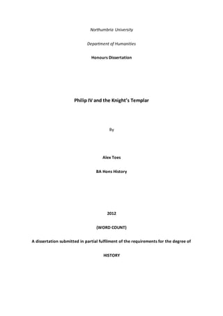 Northumbria University
Department of Humanities
Honours Dissertation
Philip IV and the Knight’s Templar
By
Alex Toes
BA Hons History
2012
(WORD COUNT)
A dissertation submitted in partial fulfilment of the requirements for the degree of
HISTORY
 