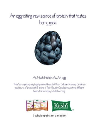 An egg-citing new source of protein that tastes 
berry good 
As Much Protein As An Egg 
There’s a surprising way to get protein at breakfast: Kashi GoLean Blueberry Cereal is a 
good source of protein with 8 grams of fiber. GoLean Cereal comes in three different 
flavors that will keep you full all morning. 
7 whole grains on a mission 
