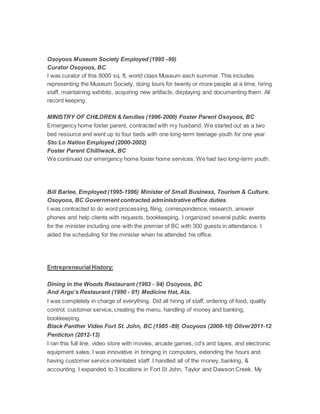 Osoyoos Museum Society Employed (1995 -99)
Curator Osoyoos, BC
I was curator of this 8000 sq. ft, world class Museum each summer. This includes
representing the Museum Society, doing tours for twenty or more people at a time, hiring
staff, maintaining exhibits, acquiring new artifacts, displaying and documenting them. All
record keeping.
MINISTRY OF CHILDREN & families (1996-2000) Foster Parent Osoyoos, BC
Emergency home foster parent, contracted with my husband. We started out as a two
bed resource and went up to four beds with one long-term teenage youth for one year.
Sto:Lo Nation Employed (2000-2002)
Foster Parent Chilliwack, BC
We continued our emergency home foster home services. We had two long-term youth.
Bill Barlee, Employed (1995-1996) Minister of Small Business, Tourism & Culture.
Osoyoos, BC Government contracted administrative office duties
I was contracted to do word processing, filing, correspondence, research, answer
phones and help clients with requests, bookkeeping, I organized several public events
for the minister including one with the premier of BC with 300 guests in attendance. I
aided the scheduling for the minister when he attended his office.
Entrepreneurial History:
Dining in the Woods Restaurant (1993 - 94) Osoyoos, BC
And Argo’s Restaurant (1990 - 91) Medicine Hat, Ata.
I was completely in charge of everything. Did all hiring of staff, ordering of food, quality
control, customer service, creating the menu, handling of money and banking,
bookkeeping.
Black Panther Video Fort St. John, BC (1985 -89) Osoyoos (2008-10) Oliver2011-12
Penticton (2012-13)
I ran this full line, video store with movies, arcade games, cd’s and tapes, and electronic
equipment sales. I was innovative in bringing in computers, extending the hours and
having customer service orientated staff. I handled all of the money, banking, &
accounting. I expanded to 3 locations in Fort St John, Taylor and Dawson Creek. My
 