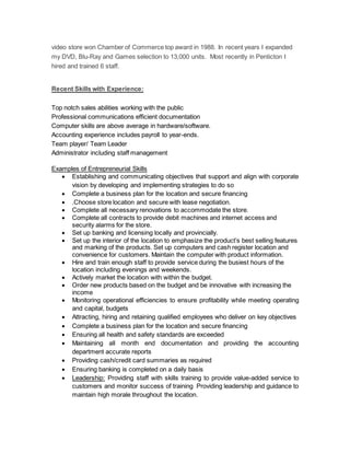 video store won Chamber of Commerce top award in 1988. In recent years I expanded
my DVD, Blu-Ray and Games selection to 13,000 units. Most recently in Penticton I
hired and trained 6 staff.
Recent Skills with Experience:
Top notch sales abilities working with the public
Professional communications efficient documentation
Computer skills are above average in hardware/software.
Accounting experience includes payroll to year-ends.
Team player/ Team Leader
Administrator including staff management
Examples of Entrepreneurial Skills
 Establishing and communicating objectives that support and align with corporate
vision by developing and implementing strategies to do so
 Complete a business plan for the location and secure financing
 .Choose store location and secure with lease negotiation.
 Complete all necessary renovations to accommodate the store.
 Complete all contracts to provide debit machines and internet access and
security alarms for the store.
 Set up banking and licensing locally and provincially.
 Set up the interior of the location to emphasize the product’s best selling features
and marking of the products. Set up computers and cash register location and
convenience for customers. Maintain the computer with product information.
 Hire and train enough staff to provide service during the busiest hours of the
location including evenings and weekends.
 Actively market the location with within the budget.
 Order new products based on the budget and be innovative with increasing the
income
 Monitoring operational efficiencies to ensure profitability while meeting operating
and capital, budgets
 Attracting, hiring and retaining qualified employees who deliver on key objectives
 Complete a business plan for the location and secure financing
 Ensuring all health and safety standards are exceeded
 Maintaining all month end documentation and providing the accounting
department accurate reports
 Providing cash/credit card summaries as required
 Ensuring banking is completed on a daily basis
 Leadership: Providing staff with skills training to provide value-added service to
customers and monitor success of training Providing leadership and guidance to
maintain high morale throughout the location.
 