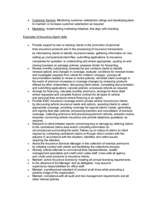  Customer Service: Monitoring customer satisfaction ratings and developing plans
to maintain or increase customer satisfaction as required
 Marketing: Implementing marketing initiatives that align with branding
Examples of Insurance Agent skills
 Provide support to new or existing clients in the promotion of personal
lines insurance products and in the processing of insurance transactions
by interviewing clients to identify insurance needs, gathering information on risk,
setting up computerized client files, submitting applications to insurance
companies for quotation or underwriting and where appropriate, quoting on and
closing business on package policies; prepares binder for forwarding.
 Review monthly outstanding renewals list and contacts clients to identify
renewal options and changes in coverage, evaluate conditions for renewal review
and investigate requests from clients for midterm changes; process all
documentation needed to renew or revise policies; remarket client coverage in
the event of premium increases or coverage changes by reviewing products
offered by other underwriters, discussing client needs, completing documentation
and submitting applications; cancels policies; processes refunds as required.
 Arrange for financing, calculate monthly premiums, arrange for direct debit
where requested and complete finance contract for all types of vehicle
and personal lines products where financing is an option.
 Provide ICBC insurance coverage and/or private vehicle insurance to clients
by discussing vehicle insurance needs and options, assisting clients to select
appropriate coverage, providing coverage for special client’s needs, generating
and signing Auto plan policies, processing transfers and cancellation of previous
coverage, collecting premiums and processing premium refunds; answers routine
enquiries concerning vehicle insurance and provide telephone quotations as
required.
 Respond to client-initiated reports concerning loss or damage by referring claims
to the centralized claims area and/or compiling information on
circumstances surrounding the event; follows up on status of claims on client
request by contacting centralized claims or through direct contact with the
adjustor in accordance with the situation; identifies and refers issues
requiring the attention.
 Assist the Insurance Services Manager in the collection of overdue premiums
by initiating contact with clients and facilitating the collections process.
 Actively solicits referrals to commercial lines representatives, wealth
management specialists and credit union sales staff; cross sells all agency
and credit union products to insurance clients.
 Maintain active insurance license by meeting all annual licensing requirements.
 In the absence of the Manager and as delegated, may assume
supervisory responsibilities for office staff.
 Maintain a professional standard of conduct at all times while promoting a
positive image of the organization.
 Maintain compliance with all audit and risk management requirements and all
other internal policies.
 