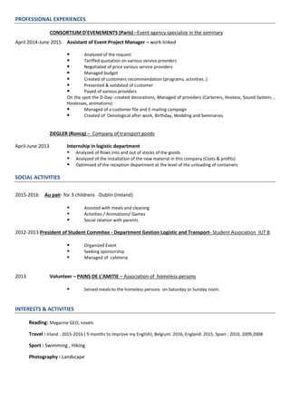 PROFESSIONAL EXPERIENCES
CONSORTIUM D’EVENEMENTS (Paris) –Event agency specialize in the seminary
April 2014-June 2015 Assistant of Event Project Manager – work-linked
 Analyzed of the request
 Tariffed quotation on various service providers
 Negotiated of price various service providers
 Managed budget
 Created of customers recommendation (programs, activities..)
 Presented & validated of customer
 Payed of various providers
On the spot the D-Day: created decorations, Managed of providers (Carterers, Hostess, Sound System, ,
Hostesses, animations)
 Managed of a customer file and E-mailing campaign
 Created of Oenological after work, Birthday, Wedding and Seminaries
ZIEGLER (Roncq) – Company of transport goods
April-June 2013 Internship in logistic department
 Analyzed of flows into and out of stocks of the goods
 Analyzed of the installation of the new material in this company (Costs & profits)
 Optimised of the reception department at the level of the unloading of containers
SOCIAL ACTIVITIES
2015-2016 Au pair- for 3 childrens -Dublin (Ireland)
 Assisted with meals and cleaning
 Activities / Animations/ Games
 Social relation with parents
2012-2013 President of Student Commitee - Department Gestion Logistic and Transport- Student Association IUT B
 Organized Event
 Seeking sponsorship
 Managed of cafeteria
2013 Volunteer – PAINS DE L’AMITIE – Association of homeless persons
 Served meals to the homeless persons on Saturday or Sunday noon.
INTERESTS & ACTIVITIES
Reading: Magazine GEO, novels
Travel : Irland : 2015-2016 ( 9 months to improve my English), Belgium: 2016, England: 2015, Spain : 2010, 2009,2008
Sport : Swimming , Hiking
Photography : Landscape
 