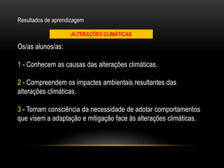 Os/as alunos/as:
1 - Conhecem as causas das alterações climáticas.
2 - Compreendem os impactes ambientais resultantes das
alterações climáticas.
3 - Tomam consciência da necessidade de adotar comportamentos
que visem a adaptação e mitigação face às alterações climáticas.
Resultados de aprendizagem
ALTERAÇÕES CLIMÁTICAS
 