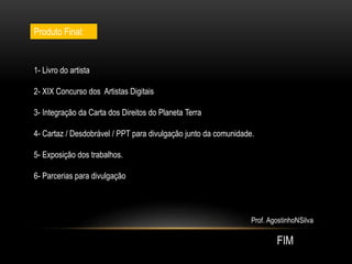 Produto Final:
1- Livro do artista
2- XIX Concurso dos Artistas Digitais
3- Integração da Carta dos Direitos do Planeta Terra
4- Cartaz / Desdobrável / PPT para divulgação junto da comunidade.
5- Exposição dos trabalhos.
6- Parcerias para divulgação
 