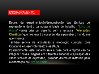 ENQUADRAMENTO:
Depois da experimentação/demonstração das técnicas de
expressão e dentro da nossa unidade de trabalho “Livro do
Artista” vamos criar um desenho com a temática “Alterações
Climáticas” que nos levará a compreender e perceber o mundo em
que vivemos.
Também servirá de articulação e integração curricular com
Cidadania e Desenvolvimento e as DACs.
Posteriormente, este trabalho será a base para a reprodução da
imagem / novas imagens em diferentes suportes e aplicação das
várias técnicas de expressão, utilizando diferentes materiais para
a elaboração do Livro do Artista
 