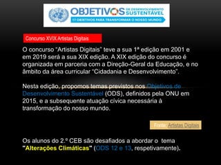 Os alunos do 2.º CEB são desafiados a abordar o tema
"Alterações Climáticas" (ODS 12 e 13, respetivamente).
O concurso “Artistas Digitais” teve a sua 1ª edição em 2001 e
em 2019 será a sua XIX edição. A XIX edição do concurso é
organizada em parceria com a Direção-Geral da Educação, e no
âmbito da área curricular “Cidadania e Desenvolvimento”.
Nesta edição, propomos temas previstos nos Objetivos de
Desenvolvimento Sustentável (ODS), definidos pela ONU em
2015, e a subsequente atuação cívica necessária à
transformação do nosso mundo.
Fonte: Artistas Digitais
Concurso XVIX Artistas Digitais
 