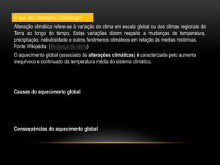O que são Alterações Climáticas?
O aquecimento global (associado às alterações climáticas) é caracterizado pelo aumento
inequívoco e continuado da temperatura média do sistema climático.
Causas do aquecimento global
Consequências do aquecimento global
Alteração climática refere-se à variação do clima em escala global ou dos climas regionais da
Terra ao longo do tempo. Estas variações dizem respeito a mudanças de temperatura,
precipitação, nebulosidade e outros fenômenos climáticos em relação às médias históricas.
Fonte Wikipédia: (Mudança do clima)
 