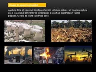 Causas do aquecimento global
A vida na Terra só é possível devido ao chamado «efeito de estufa», um fenómeno natural
que é responsável por manter as temperaturas à superfície do planeta em valores
propícios. O efeito de estufa é destruido pelos:
 