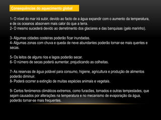 1- O nível do mar irá subir, devido ao facto de a água expandir com o aumento da temperatura,
e de os oceanos absorvem mais calor do que a terra.
2- O mesmo sucederá devido ao derretimento dos glaciares e das banquisas (gelo marinho).
3- Algumas cidades costeiras poderão ficar inundadas.
4- Algumas zonas com chuva e queda de neve abundantes poderão tornar-se mais quentes e
secas.
5- Os leitos de alguns rios e lagos poderão secar.
6- O número de secas poderá aumentar, prejudicando as colheitas.
7- As reservas de água potável para consumo, higiene, agricultura e produção de alimentos
poderão diminuir.
8- Poderá ocorrer a extinção de muitas espécies animais e vegetais.
9- Certos fenómenos climáticos extremos, como furacões, tornados e outras tempestades, que
sejam causados por alterações na temperatura e no mecanismo de evaporação da água,
poderão tornar-se mais frequentes.
Consequências do aquecimento global
 