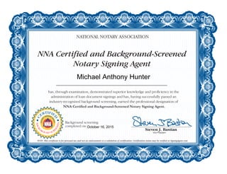NNA Certified and Background-Screened
Notary Signing Agent
NATIONAL NOTARY ASSOCIATION
has, through examination, demonstrated superior knowledge and proficiency in the
administration of loan document signings and has, having successfully passed an
industry-recognized background screening, earned the professional designation of
NNA Certified and Background-Screened Notary Signing Agent.
NOTE: This certificate is for personal use and not an endorsement or a validation of certification. Certification status may be verified at SigningAgent.com.
C
ERTIFIE
D
NOTAR
Y
SIGNING
A
GENT
BACKG
ROUND SCR
EENED
Background screening
completed on:
Michael Anthony Hunter
October 16, 2015
 
