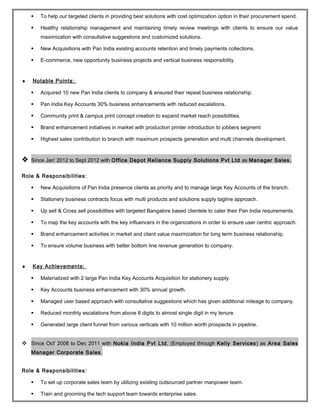  To help our targeted clients in providing best solutions with cost optimization option in their procurement spend.
 Healthy relationship management and maintaining timely review meetings with clients to ensure our value
maximization with consultative suggestions and customized solutions.
 New Acquisitions with Pan India existing accounts retention and timely payments collections.
 E-commerce, new opportunity business projects and vertical business responsibility.
♦ Notable Points:
 Acquired 10 new Pan India clients to company & ensured their repeat business relationship.
 Pan India Key Accounts 30% business enhancements with reduced escalations.
 Community print & campus print concept creation to expand market reach possibilities.
 Brand enhancement initiatives in market with production printer introduction to jobbers segment
 Highest sales contribution to branch with maximum prospects generation and multi channels development.
 Since Jan' 2012 to Sept 2012 with Office Depot Reliance Supply Solutions Pvt Ltd as Manager Sales.
Role & Responsibilities:
 New Acquisitions of Pan India presence clients as priority and to manage large Key Accounts of the branch.
 Stationery business contracts focus with multi products and solutions supply tagline approach.
 Up sell & Cross sell possibilities with targeted Bangalore based clientele to cater their Pan India requirements.
 To map the key accounts with the key influencers in the organizations in order to ensure user centric approach.
 Brand enhancement activities in market and client value maximization for long term business relationship.
 To ensure volume business with better bottom line revenue generation to company.
♦ Key Achievements:
 Materialized with 2 large Pan India Key Accounts Acquisition for stationery supply.
 Key Accounts business enhancement with 30% annual growth.
 Managed user based approach with consultative suggestions which has given additional mileage to company.
 Reduced monthly escalations from above 8 digits to almost single digit in my tenure.
 Generated large client funnel from various verticals with 10 million worth prospects in pipeline.
 Since Oct' 2008 to Dec 2011 with Nokia India Pvt Ltd, (Employed through Kelly Services) as Area Sales
Manager Corporate Sales.
Role & Responsibilities:
 To set up corporate sales team by utilizing existing outsourced partner manpower team.
 Train and grooming the tech support team towards enterprise sales.
 