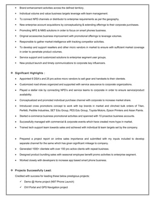  Brand enhancement activities across the defined territory.
 Individual volume and value business targets leverage with team management.
 To connect NPD channels or distributor to enterprise requirements as per the geography.
 New enterprise account acquisitions by conceptualizing & extending offerings to their corporate purchases.
 Promoting MFE & NMS solutions in order to focus on smart phones business.
 Original accessories business improvement with promotional offerings to leverage volumes.
 Responsible to gather market intelligence with tracking competitor activities.
 To develop and support resellers and other micro vendors in market to ensure with sufficient market coverage
in order to penetrate product volumes.
 Service support and customized solutions to enterprise segment user groups.
 New product launch and timely communications to corporate key influencers.
 Significant Highlights :
• Appointed 6 DSA’s and 25 pro active micro vendors to sell gear and handsets to their clientele.
• Customized road shows organized and supported with service assurance to corporate organizations.
• Played a stellar role by connecting NPD’s and service teams to corporate in order to ensure service/product
availability.
• Conceptualized and promoted individual purchase channel with corporate to increase market share.
• Introduced cross promotions concept to work with top brands in market and clinched bulk orders of Titan,
Perfetti, Pedilite Industries, SET Edu Group, PES Edu Group, Toyota Motors, Epson Printers and Asian Paints.
• Started e-commerce business promotional activities and spanned with 10 proactive business accounts.
• Successfully managed with commercial & corporate events which have created more hype in market.
• Trained tech support team towards sales and achieved with individual & team targets set by the company.
• Prepared a project report on online sales importance and submitted with my inputs included to develop
separate channel for the same which has given significant mileage to company.
• Generated 1000+ clientele with over 100 pro active clients with repeat business.
• Designed product bundling sales with seasonal employee benefit promo activities to enterprise segment.
• Worked closely with developers to increase app based smart phone business.
 Projects Successfully Lead:
Credited with success for leading these below prestigious projects:
 Demo @ Home project (N97 Phone Launch)
 OVI Portal and GPS Navigation project
 