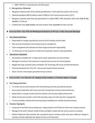  NMS / MFE & LT corporate push mail pilot project
 Recognitions Obtained:
 Bangalore enterprise team led by self has got 2nd place in demo @ home project in the country.
 Obtained prestigious B2B Excellence award of S14 for Push mail promotions pilot in 2010.
 Bangalore corporate sales team got appreciations for highest NMS / MFE activations which were half of the
country in my tenure.
 Credited with many cash prizes and exotic location Tour vouchers for team and self.
 Since April 2006 – Sep' 2008 with Workspace Solutions (I) Pvt Ltd, as Key Accounts Manager
♦ Key Responsibilities:
 Responsible to manage corporate key accounts and to develop channel sales
 New accounts development and existing accounts management.
 Team management with individual and team target achievement responsibility.
 To Introduction of new products to market and to penetrate maximum sales possibilities.
♦ Significant Highlights:
 Successfully completed with 12 large clients vendor registrations and rate contracts.
 Managed to introduce 6 new products to corporate key accounts and channel players.
 Bagged with large corporate orders of Saplabs, GE Technology, BG Group and Dell International.
 Channels developed from 20 to 50 + and ensured repeat business enquiries.
 Above 3 Crores new prospect generated during my tenure.
 Since Jul' 2003 – Jan' 2006 with J.K .Helene Curtis Limited, as Territory Sales In charge.
♦ Key Responsibilities:
 To monitor key accounts business with merchandising and timely promotional activities.
 Ensure good relationship with the key accounts incharge team and key internal influencers.
 Responsible to manage smooth payments collection with the given target achievements.
 Dealer primary stock position control with secondary sales and order execution management.
 To track competitor activities with ensuring product availability and visibility across the territory.
♦ Notable Highlights:
 Introduced 8 new Park Avenue deodorants, cologne perfume and 5 Premium brand men’s toiletry products.
 Managed Food world, Fabmall, Health & Glow and Nilgiri’s outlets with top revenue source to company.
 Started Institutional sales activities with corporate & service industries which were given additional mileage to
company and later appointed new dealers to focus on this business.
 