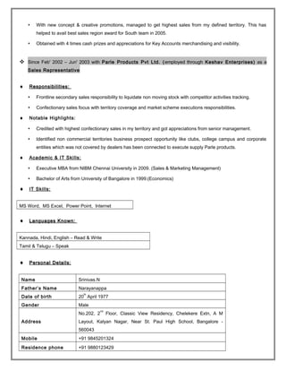  With new concept & creative promotions, managed to get highest sales from my defined territory. This has
helped to avail best sales region award for South team in 2005.
 Obtained with 4 times cash prizes and appreciations for Key Accounts merchandising and visibility.
 Since Feb' 2002 – Jun' 2003 with Parle Products Pvt Ltd. (employed through Keshav Enterprises) as a
Sales Representative
♦♦ Responsibilities:Responsibilities:
 Frontline secondary sales responsibility to liquidate non moving stock with competitor activities tracking.
 Confectionary sales focus with territory coverage and market scheme executions responsibilities.
♦ Notable Highlights:
 Credited with highest confectionary sales in my territory and got appreciations from senior management.
 Identified non commercial territories business prospect opportunity like clubs, college campus and corporate
entities which was not covered by dealers has been connected to execute supply Parle products.
♦ Academic & IT Skills:
 Executive MBA from NIBM Chennai University in 2009. (Sales & Marketing Management)
 Bachelor of Arts from University of Bangalore in 1999.(Economics)
♦ IT Skills:
MS Word, MS Excel, Power Point, Internet
♦♦ Languages Known:Languages Known:
Kannada, Hindi, English – Read & Write
Tamil & Telugu – Speak
♦♦ Personal Details:Personal Details:
Name Srinivas.N
Father’s Name Narayanappa
Date of birth 20
th
April 1977
Gender Male
Address
No.202, 2
nd
Floor, Classic View Residency, Chelekere Extn, A M
Layout, Kalyan Nagar, Near St. Paul High School, Bangalore -
560043
Mobile +91 9845201324
Residence phone +91 9880123429
 