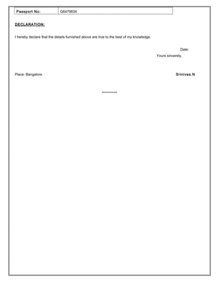 Passport No: G6479834
DECLARATION:DECLARATION:
I hereby declare that the details furnished above are true to the best of my knowledge.
Date:
Yours sincerely,
Place: Bangalore Srinivas.N
***********
 