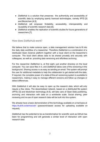 ● DaMaHub is a solution that preserves the authenticity and accessibility of
scientific data by employing openly licenced technologies, namely IPFS [3]
and Blockchain [4,5].
● DaMaHub will empower findability, accessibility, interoperability and
reusability of scientific research data [6].
● DaMaHub enables the replication of scientific studies for future generations of
researchers [7].
How does DaMaHub work?
We believe that to make science open, a data management solution has to fit into
the daily data workflow of a researcher. Therefore ​DaMaHub is a combination of a
distributed Open Science platform together with a local client on the researcher’s
computer. The local client allows data to be shared privately and securely with
colleagues, as well as providing data versioning and effortless archiving.
For the researcher ​DaMaHub is, at first sight, just another directory on the local
computer. You can save files in it, and ​DaMaHub takes care of the versioning in the
background. Sharing access is as easy as sending an email. The system will prompt
the user for additional metadata to help the collaborator to get started with the data.
If required, the complete power of a state-of-the-art versioning system is available to
researchers, making it easy to manage different versions and follow up changes or
detect differences.
With ​DaMaHub it will also be easy to open up the research data, which will only
require a few clicks. The decentralised network, based on a distributed file system
(IPFS) [3] and blockchain technology [4,5], will take care of Open Data publishing,
archiving and interaction with data on a worldwide scale. Social sharing, peer
reviewing and re-use of open research data will be built into this system.
We already have a basic demonstration of the technology available on a trial basis at
https://kubrik.io/demos/odr/ (password-based access for uploading available on
request).
DaMaHub has the potential to be as transformative for scientific work as Github has
been for programming and will generate a similar level of interaction with open
research data.
2
 