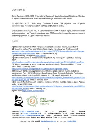 Our team ​[8]
Denis Parfenov, CEO, MBS (International Business), MA (International Relations). Member
of Open Data Governance Board, Open Knowledge Ambassador for Ireland.
Dr Ingo Keck, CTO, PhD europ. Computer Science, Dipl. physicist. Has 10 years’
experience as a researcher, system architect and full stack coder.
Dr Salua Nassabay, COO, PhD in Computer Science, MA in Human rights, international law
and cooperation. Has 7 years’ experience as a CRM consultant, expert for open access and
citizen engagement at Open Knowledge Ireland.
Notes
[1] Statement by Prof. Dr. Mark Ferguson, Science Foundation Ireland, August 2016
[2] ‘Incentive malus: Poor scientific methods may be hereditary” via The Economist
www.economist.com/news/science-and-technology/21707513-poor-scientific-methods-may-
be-hereditary-incentive-malus​ [cited 22 September 2016]
[3] Interplanetary File System ​https://ipfs.io
[4] “Introduction: What Is A Blockchain?” Ingo Keck. 12 January 2017. [cited 23 January
2017]
https://medium.com/@ingokeck/introduction-what-is-a-blockchain-f22510332bff#.ramz7ngqj
[5] “All you need to know about blockchain, explained simply.” Rosamond Hutt. 17 June
2017. [cited 23 January 2017]
https://www.weforum.org/agenda/2016/06/blockchain-explained-simply/
[6] Since July 2016 every application under Horizon 2020 program must include Data
Management Plan - H2020 Program Guidelines on Open Access to Scientific Publications
and Research Data in Horizon 2020, Version 3.1., 25. page 8, August 2016
https://ec.europa.eu/research/participants/data/ref/h2020/grants_manual/hi/oa_pilot/h2020-hi
-oa-pilot-guide_en.pdf​ [cited 23 January 2017]
[7] All publicly funded research outcomes (data and articles) must be made as Open Access
under Horizon 2020 rules
https://ec.europa.eu/research/participants/data/ref/h2020/grants_manual/hi/oa_pilot/h2020-hi
-oa-data-mgt_en.pdf​ [cited 23 January 2017]
[8] Our team ​https://kubrik.io/about/team/
DaMaHub(​https://damahub.com​) is a project by Kubrik
Engineering(​https://kubrik.io​) in collaboration with Open Knowledge
Ireland(​https://openknowledge.ie​) under guidance from internationally
recognised advisory board and with advice from IPFS core team.
Contact us via email ​denis@kubrik.io​ or twitter ​@KubrikHQ
3
 