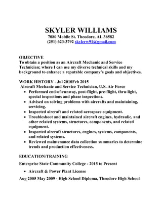 SKYLER WILLIAMS
7080 Mobile St. Theodore, AL 36582
(251) 623-3792 skylerw91@gmail.com
OBJECTIVE
To obtain a position as an Aircraft Mechanic and Service
Technician; where I can use my diverse technical skills and my
background to enhance a reputable company’s goals and objectives.
WORK HISTORY - Jul 2010Feb 2015
Aircraft Mechanic and Service Technician, U.S. Air Force
 Performed end-of-runway, post-flight, pre-flight, thru-light,
special inspections and phase inspections.
 Advised on solving problems with aircrafts and maintaining,
servicing.
 Inspected aircraft and related aerospace equipment.
 Troubleshoot and maintained aircraft engines, hydraulic, and
other related systems, structures, components, and related
equipment.
 Inspected aircraft structures, engines, systems, components,
and related systems.
 Reviewed maintenance data collection summaries to determine
trends and production effectiveness.
EDUCATION/TRAINING
Enterprise State Community College - 2015 to Present
 Aircraft & Power Plant License
Aug 2005 May 2009 - High School Diploma, Theodore High School
 