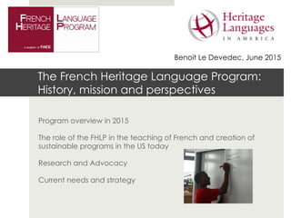 The French Heritage Language Program:
History, mission and perspectives
Program overview in 2015
The role of the FHLP in the teaching of French and creation of
sustainable programs in the US today
Research and Advocacy
Current needs and strategy
Benoit Le Devedec, June 2015
 
