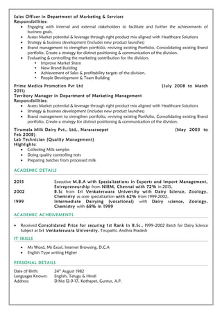 Sales Officer in Department of Marketing & Services
Responsibilities:
• Engaging with internal and external stakeholders to facilitate and further the achievements of
business goals.
• Assess Market potential & leverage through right product mix aligned with Healthcare Solutions
• Strategy & business development (includes new product launches)
• Brand management to strengthen portfolio, reviving existing Portfolio, Consolidating existing Brand
portfolio, Create a strategy for distinct positioning & communication of the division.
• Evaluating & controlling the marketing contribution for the division.
• Improve Market Share
• New Brand Building
• Achievement of Sales & profitability targets of the division.
• People Development & Team Building
Prime Medica Promotion Pvt Ltd (July 2008 to March
2011)
Territory Manager in Department of Marketing Management
Responsibilities:
• Assess Market potential & leverage through right product mix aligned with Healthcare Solutions
• Strategy & business development (includes new product launches)
• Brand management to strengthen portfolio, reviving existing Portfolio, Consolidating existing Brand
portfolio, Create a strategy for distinct positioning & communication of the division.
Tirumala Milk Dairy Pvt., Ltd., Narasaraopet (May 2003 to
Feb 2008)
Lab Technician (Quality Management)
Highlights:
• Collecting Milk samples
• Doing quality controlling tests
• Preparing batches from processed milk
ACADEMIC DETAILS
2015 Executive M.B.A with Specializations in Exports and Import Management,
Entrepreneurship from NIBM, Chennai with 72% in 2015.
2002 B.Sc from Sri Venkateswara University with Dairy Science, Zoology,
Chemistry as core specialization with 62% from 1999-2002.
1999 Intermediate Dairying (vocational) with Dairy science, Zoology,
Chemistry with 68% in 1999
ACADEMIC ACHEIVEMENTS
• Received Consolidated Price for securing 1st Rank in B.Sc., 1999–2002 Batch for Dairy Science
Subject at Sri Venkateswara University, Tirupathi, Andhra Pradesh
IT SKILLS
• Ms Word, Ms Excel, Internet Browsing, D.C.A
• English Type writing Higher
PERSONAL DETAILS
Date of Birth: 24th
August 1982
Languages Known: English, Telugu & Hindi
Address: D.No:12-9-17, Kothapet, Guntur, A.P.
 
