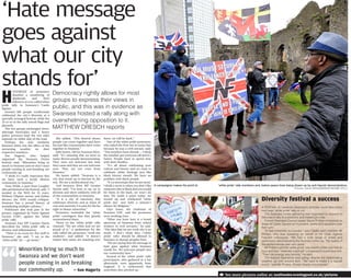 ‘Hate message
goes against
what our city
stands for’Democracy rightly allows for most
groups to express their views in
public, and this was in evidence as
Swansea hosted a rally along with
overwhelming opposition to it.
MATTHEW DRESCH reports
A FESTIVAL to celebrate Swansea’s diversity could take place
next year, ‘white pride’ rally or not.
The Swansea Unites gathering was organised to respond to
Saturday’s rally in a peaceful and meaningful way.
Former Swansea Council leader David Phillips compered on
stage at Castle Square as musicians, poets and speakers took
their turn.
“It was extremely successful,” said Castle ward member Mr
Phillips, who was speaking on behalf of his Unite Against
Fascism colleagues. “We had a wide range of artists and
performers demonstrating the diversity of the city. The quality of
the performances was very good.”
Mr Phillips said the ‘white pride’ rally lasted a little over half an
hour and was “relatively subdued” compared to a previous one.
“They lost energy very quickly,” he said.
The festival meanwhile kept going, despite the deteriorating
weather, up until around 4pm. “We want to make it a regular
event,” said Mr Phillips. “It was clearly very popular.”
Diversity festival a success
H
UNDREDS of protesters
dwarfed a smattering of
skinheads and their
followers at a so-called white
pride rally in Swansea’s Castle
Square.
Around 500 people vociferously
celebrated the city’s diversity at a
specially arranged festival, while the
25 or so in the rally waved flags and
placards.
The two groups exchanged views,
although barricades and a heavy
police presence kept the two sides
separate on either side of the road.
Perhaps the only similarity
between them was the effect of the
worsening weather on their
respective numbers.
Sue Hagerty, who helped
organised the Swansea Unites
festival, said: “Minorities bring so
much to Swansea and we don’t want
people coming in and breaking our
community up.
“I think it’s really important that
we have such a lovely diverse
community in Swansea.”
Tony Webb, a poet from Loughor
who performed at the festival, said: “I
worked in the NHS for 35 years.
Without Filipino nurses and Indian
doctors the NHS would collapse.
Swansea has a proud history of
assimilating multiple cultures.”
Politicians also took part in the
protest, organised by Unite Against
Facism (UAF), against the ‘white
pride’ rally.
Swansea East MP Carolyn Harris
described the ‘white pride’ rally as
divisive and inflammatory.
“There is no room for this stuff in
Swansea,” she said. “I say to the
‘white pride’ lot — go home.”
She added: “This festival shows
people can come together and have
fun just like communities have come
together in Swansea.”
Julie James, AM for Swansea West,
said: “It’s amazing that we have so
many diverse people demonstrating.
They were not welcome last time
they came and they are not welcome
now. They are not even from
Swansea.”
Ms James added: “Swansea is a
city that stood up to fascism in the
war. We are a multicultural city.”
And Swansea West MP Geraint
Davies said: “I’m here to say no to
division and show solidarity with all
of the communities in Swansea.
“It is a city of sanctuary that
celebrates diversity and at times of
cuts and austerity it is easy for the far
right to blame minorities.”
Protesters reminded the ‘white
pride’ contingent that they greatly
outnumbered them.
Those on the ‘white pride’ rally
chanted: “We are white and we are
proud of it.” A spokesman for the
rally called the protesters “work-shy
students”, and added: “It doesn’t
matter how many are standing over
there, we will be back.”
One of the white pride protesters,
who asked the Post not to name him
because he was a civil servant, said:
“The numbers have shrunk — I think
the weather put everyone off and it’s
Easter. People want to spend time
with their families.
“It’s all about celebrating your
culture and history and we want to
celebrate white heritage just like
black history month. We have no
problem with black people.
“It’s a stereotype that we are racist.
I think a racist is when you don’t like
someone who is black and you would
hit them in the back, we won’t do
that. We made a point today, we
turned up and celebrated ‘white
pride day’ and held a minute’s
silence for Belgium.”
Glyn Jones, the chairman of
Swansea UAF, said the protesters
were working class.
“What you have here is a broad
spectrum of Swansea from school
workers to civil servants,” he said.
“The idea that we are work-shy is an
insult. I don’t think they (‘white
pride’ rally) should be allowed in
Swansea to disrupt peoples lives.
“We are saying that the message of
hate goes against what Swansea
stands for. We welcome people into
our community here.”
Several of the ‘white pride’ rally
participants, who gathered at a bar
afterwards, were apparently from
England. It is understood that
anarchists also pitched up.
“ See more pictures online at: southwales-eveningpost.co.uk/pictures
A campaigner makes his point to ‘white pride’ rally members and, below peace lines being drawn up by anti-fascist demonstrators.
Pictures: Adrian White/SWAW20160326F-023_C
Minorities bring so much to
Swansea and we don’t want
people coming in and breaking
our community up. — Sue Hagerty
 