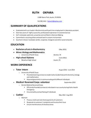 RUTH OKPARA
11309 BarnsTrail,Austin,TX78754
512.902.1612. Rulex15@yahoo.com
SUMMARY OF QUALIFICATIONS
 Graduatedwithcum laude inBiochemistrywithparttime employmentinlaboratoryassistant
 Overtwo yearsof highlysuccessful,professional experience inCustomerService
 Self-motivated,optimistic,proactive andconfidentinDecisionMaking
 Committedinassistingothersandworkwell inateam environment
 ExcellentinExcel,Facebook,twitter,snapchat,Instagramandothersocial networks.
EDUCATION
 Bachelors of arts in Biochemistry (May 2015)
 Minor:Biology and Mathematics
o Universityof NorthTexas Denton,TX
 Highschool Diploma (June 2011)
o MccallumHigh School Austin,TX
WORK EXPERIENCE
 Tutor Intern August2011- June 2013
o Universityof NorthTexas
 Providedtutoringservicestostudentwhoneededhelpwithchemistry,biology
and mathematics
 Acquiredgreatskillsincommunicatingwithdifferentindividuals
 Medical Reserved Corps volunteer September2014
o DentonMedical ReservedCorps
 EfficientlyProvidedservicestoindividualsinourcountyduringPublicHealth
Emergency
 Ensuredsafety andwellbeingof individuals
 Cashier May 2012- Aug 2013
o Walmart
 Processcreditcard and checkpaymentsof customers
 Respondstocustomers’complaintsandresolvetheirissue
 Ensure maintenancesof checkoutareas
 