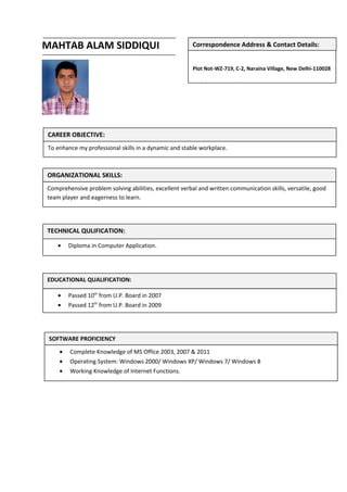 MAHTAB ALAM SIDDIQUI
Plot Not-WZ-719, C-2, Naraina Village, New Delhi-110028
Mobile: +91-9953060071
Correspondence Address & Contact Details:
CAREER OBJECTIVE:
To enhance my professional skills in a dynamic and stable workplace.
TECHNICAL QULIFICATION:
• Diploma in Computer Application.
ORGANIZATIONAL SKILLS:
Comprehensive problem solving abilities, excellent verbal and written communication skills, versatile, good
team player and eagerness to learn.
EDUCATIONAL QUALIFICATION:
• Passed 10th
from U.P. Board in 2007
• Passed 12th
from U.P. Board in 2009
SOFTWARE PROFICIENCY
• Complete Knowledge of MS Office 2003, 2007 & 2011
• Operating System: Windows 2000/ Windows XP/ Windows 7/ Windows 8
• Working Knowledge of Internet Functions.
 