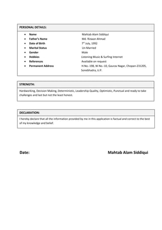 Date: Mahtab Alam Siddiqui
PERSONAL DETAILS:
• Name Mahtab Alam Siddiqui
• Father’s Name Md. Rizwan Ahmad
• Date of Birth 7th
July, 1992
• Marital Status Un Married
• Gender Male
• Hobbies Listening Music & Surfing Internet
• References Available on request
• Permanent Address H.No.-198, W.No.-10, Gaurav Nagar, Chopan-231205,
Sonebhadra, U.P.
STRENGTH:
Hardworking, Decision Making, Deterministic, Leadership Quality, Optimistic, Punctual and ready to take
challenges and last but not the least honest.
DECLARATION:
I hereby declare that all the information provided by me in this application is factual and correct to the best
of my knowledge and belief.
 