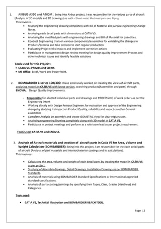 1. AIRBUS A350 and A400M: Being into Airbus project, I was responsible for the various parts of aircraft
(Analysis of 3D models and 2D drawings) as such - Sheet metal, Machined parts and Piping.
This involves-
• Studying the engineering drawing completely with Bill of Material and Airbus Engineering Change
Notes.
• Analysing each detail parts with dimensions at CATIA V5.
• Analysing the modified parts with engineering drawings and Bill of Material for quantities.
• Conduct Engineering trials on various components/assemblies for validating the changes in
Products/process and take decision to start regular production
• Evaluating Project risks impacts and implement corrective actions
• Participate in management design review meeting for design quality improvement Process and
other technical issues and identify feasible solutions
Tools used for this Project:
• CATIA V5, PRIMES and CITRIX
• MS Office: Excel, Word and PowerPoint.
2. BOMBARDIER C-series 100/300: I have extensively worked on creating ISO views of aircraft parts,
analysing models in CATIA V5 with latest version, searching products(Assemblies and parts) through
ENOVIA, Design Quality improvements.
- Responsible for allotted individual parts and drawings and PROCESSING of work orders as per the
Engineering intent
• Working closely with Design Release Engineers for evaluation and approval of the Engineering
change by studying its impact on Product Quality, reliability and impact on other General
assemblies
• Complete Analysis on assembly and create ISOMETRIC view for clear explanation.
• Analysing engineering Drawing completely along with 3D model in CATIA V5.
• Participate in project meetings and perform as a role team lead as per project requirement.
Tools Used: CATIA V5 and ENOVIA.
3. Analysis of Aircraft materials and creation of aircraft parts in Catia V5 for Area, Volume and
Weight Calculation (BOMBARDIER): Being into this project, I am responsible for the each detail parts
of aircraft (Analysis of part materials and interior/exterior coatings and its calculations).
This involves-
• Calculating the area, volume and weight of each detail parts by creating the model in CATIA V5
as per project
• Studying of Assembly drawings, Detail Drawings, Installation Drawings as per BOMBARDIER
Standards.
• Analysis of materials using BOMBARDIER Standard Specifications or international approved
standard specifications.
• Analysis of parts coating/paintings by specifying their Types, Class, Grades (Hardness) and
Categories.
Tools used:
• CATIA V5, Technical Illustration and BOMBARDIER REACH TOOL.
Page | 2
 