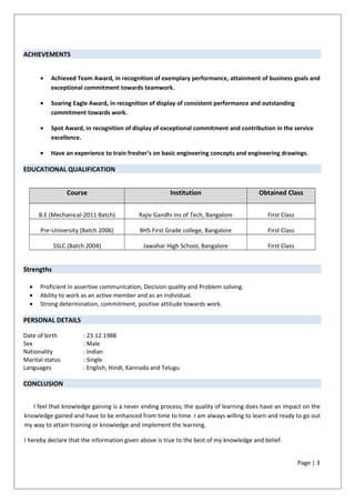 ACHIEVEMENTS
• Achieved Team Award, in recognition of exemplary performance, attainment of business goals and
exceptional commitment towards teamwork.
• Soaring Eagle Award, in recognition of display of consistent performance and outstanding
commitment towards work.
• Spot Award, in recognition of display of exceptional commitment and contribution in the service
excellence.
• Have an experience to train fresher’s on basic engineering concepts and engineering drawings.
EDUCATIONAL QUALIFICATION
Course Institution Obtained Class
B.E (Mechanical-2011 Batch) Rajiv Gandhi Ins of Tech, Bangalore First Class
Pre-University (Batch 2006) BHS First Grade college, Bangalore First Class
SSLC (Batch 2004) Jawahar High School, Bangalore First Class
Strengths
• Proficient in assertive communication, Decision quality and Problem solving.
• Ability to work as an active member and as an individual.
• Strong determination, commitment, positive attitude towards work.
PERSONAL DETAILS
Date of birth : 23.12.1988
Sex : Male
Nationality : Indian
Marital status : Single
Languages : English, Hindi, Kannada and Telugu
CONCLUSION
I feel that knowledge gaining is a never ending process; the quality of learning does have an impact on the
knowledge gained and have to be enhanced from time to time. I am always willing to learn and ready to go out
my way to attain training or knowledge and implement the learning.
I hereby declare that the information given above is true to the best of my knowledge and belief.
Page | 3
 