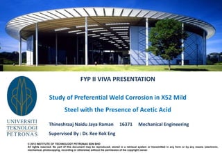 FYP II VIVA PRESENTATION
Study of Preferential Weld Corrosion in X52 Mild
Steel with the Presence of Acetic Acid
Thineshraaj Naidu Jaya Raman 16371 Mechanical Engineering
Supervised By : Dr. Kee Kok Eng
© 2012 INSTITUTE OF TECHNOLOGY PETRONAS SDN BHD
All rights reserved. No part of this document may be reproduced, stored in a retrieval system or transmitted in any form or by any means (electronic,
mechanical, photocopying, recording or otherwise) without the permission of the copyright owner.
 