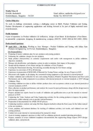 1 | P a g e
CURRICULUM VITAE
Madhu Vikas. B
KIADB, Bashatihalli Email address: madhuvikas.b@gmail.com
Doddaballapura, Bangalore – 561203 Mobile No: 9035357199
Carrier Objective
To work in challenge environment, seeking a challenging career in R&D, Product Validation and Testing,
Product Development of engineering applications and looking forward to be part of highly motivated team
of professionals.
Profile Summary
8 year of experience in Product validation & verification, design of test fixture & development of test fixture
in automobile components designing & manufacturing company (ISO/TS 16949: 2002 & ISO 14001: 2004)
Professional Experience
 April 2011 – Till Date: Working as Asst. Manager - Product Validation and Testing, with Aditya Auto
Products & Engineering (I) Pvt Ltd. Doddaballapura, Bangalore.
Job Responsibility:
 Preparing of master validation plan for new products and existing products.
 Estimating the validation charges for new products.
 Study product characteristics or customer requirements and confer with management to define validation
objectives standards.
 Manage risk identification and mitigation actions in order to minimize their impact of the project.
 Design and development of test fixture and jigs for validation of New Products.
 Creating the Dimensional drawing, Part drawing, assembly drawing for Test fixture and jigs
 Experience in conversion of 3D to 2D drawing.
 Experience in preparation of BOM (Bill of Material) for Testing Fixture and jigs for new Projects in SAP.
 Discussion with supplier in developing the customized testing equipment as per internal or external protocol.
 Conduct validation and verification for new and existing Products (Window Regulator Mechanism and Door Latch
Mechanism) and its child components in accordance with internal protocols or external standards or DVP (Design
Validation Plan).
 Examining validation test data to define whether products have met acceptance criteria as per internal protocols or
external standards or DVP.
 Data collection on product performance and analyze the reason for poor performance along with the design team to
drive for improvements.
 Prepare detailed test reports based on results of validation and qualification tests as per the internal or external
protocol or DVP.
 Conducting the Value Analysis and Value Engineering activities for the existing products to improve the product
performance, whilst reducing costs to provide said performance.
 Preparation of documentation for APQP, PPAP process.
 Conducting teardown analysis and using fish bone diagram method to obtain the Root cause for the failure noticed
in the new products.
 Create, populate, and maintain database for tracking of validation activities, test results, and validated new and
existing products.
 Conduct test as per internal or external protocol by manual & virtual.
 Assist in training equipment operators or other staff on validation protocols standard operating procedures.
 Prepare, maintain, or review validation compliance documentation, like engineering change request, DVP (design
validation plan), and protocols.
 