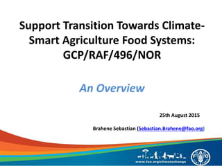 Support Transition Towards Climate-
Smart Agriculture Food Systems:
GCP/RAF/496/NOR
An Overview
25th August 2015
Brahene Sebastian (Sebastian.Brahene@fao.org)
 