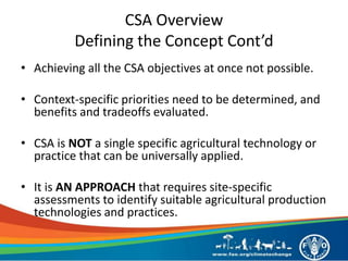 CSA Overview
Defining the Concept Cont’d
• Achieving all the CSA objectives at once not possible.
• Context-specific priorities need to be determined, and
benefits and tradeoffs evaluated.
• CSA is NOT a single specific agricultural technology or
practice that can be universally applied.
• It is AN APPROACH that requires site-specific
assessments to identify suitable agricultural production
technologies and practices.
 
