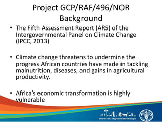 Project GCP/RAF/496/NOR
Background
• The Fifth Assessment Report (AR5) of the
Intergovernmental Panel on Climate Change
(IPCC, 2013)
• Climate change threatens to undermine the
progress African countries have made in tackling
malnutrition, diseases, and gains in agricultural
productivity.
• Africa’s economic transformation is highly
vulnerable
 