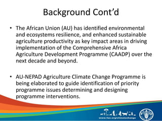 • The African Union (AU) has identified environmental
and ecosystems resilience, and enhanced sustainable
agriculture productivity as key impact areas in driving
implementation of the Comprehensive Africa
Agriculture Development Programme (CAADP) over the
next decade and beyond.
• AU-NEPAD Agriculture Climate Change Programme is
being elaborated to guide identification of priority
programme issues determining and designing
programme interventions.
Background Cont’d
 
