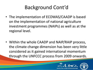 Background Cont’d
• The implementation of ECOWAS/CAADP is based
on the implementation of national agriculture
investment programmes (NAIPs) as well as at the
regional level.
• Within the whole CAADP and NAIP/RAIP process,
the climate change dimension has been very little
considered as it gained international momentum
through the UNFCCC process from 2009 onwards.
 