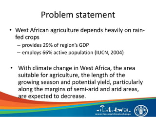 Problem statement
• West African agriculture depends heavily on rain-
fed crops
– provides 29% of region’s GDP
– employs 66% active population (IUCN, 2004)
• With climate change in West Africa, the area
suitable for agriculture, the length of the
growing season and potential yield, particularly
along the margins of semi-arid and arid areas,
are expected to decrease.
 